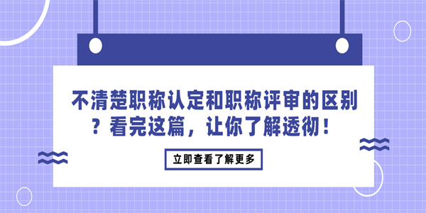 不清楚职称认定和职称评审的区别？看完这篇，让你了解透彻！.jpg