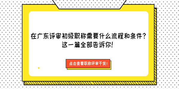 在广东评审初级职称需要什么流程和条件？这一篇全部告诉你！.jpg