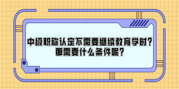 中级职称认定不需要继续教育学时？那需要什么条件呢？.jpg