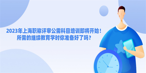 2023年上海职称评审公需科目培训即将开始！所需的继续教育学时你准备好了吗？.jpg