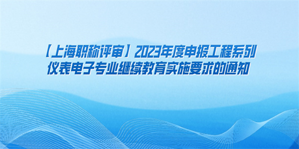 【上海职称评审】2023年度申报工程系列仪表电子专业继续教育实施要求的通知.jpg