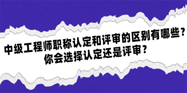 中级工程师职称认定和评审的区别有哪些？你会选择认定还是评审？.jpg