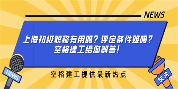 上海初级职称有用吗？评定条件难吗？空格建工给您解答！.jpg