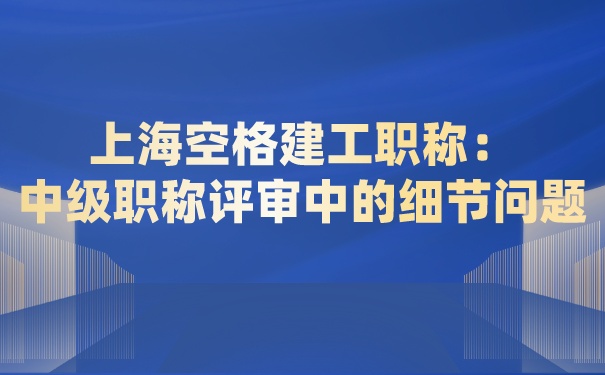 上海空格建工职称：中级职称评审中的细节问题必须要提前知道!.jpg