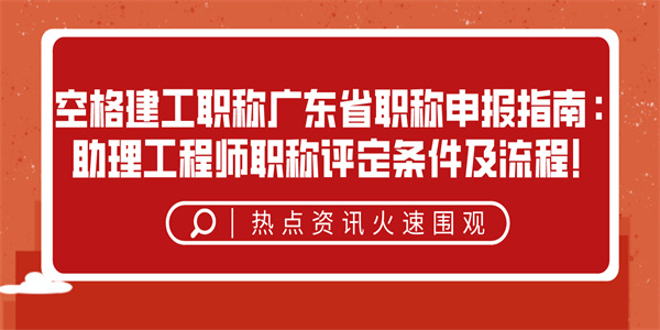 空格建工职称广东省职称申报指南：助理工程师职称评定条件及流程！.jpg