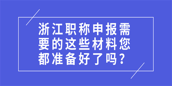 浙江职称申报需要的这些材料您都准备好了吗？.jpg