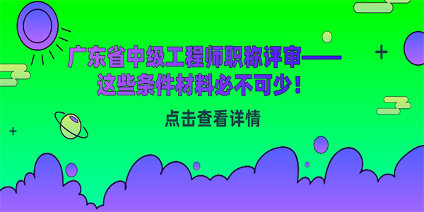 广东省中级工程师职称评审——这些条件材料必不可少！.jpg