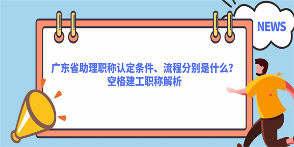 广东省助理职称认定条件、流程分别是什么？空格建工职称解析.jpg