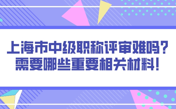 上海市中级职称评审难吗_需要哪些重要相关材料!.jpg