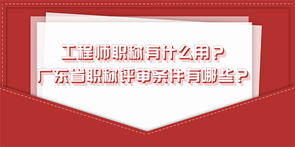 工程师职称有什么用？广东省职称评审条件有哪些？.jpg