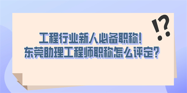 工程行业新人必备职称！东莞助理工程师职称怎么评定？.jpg