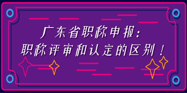 广东省职称申报：职称评审和认定的区别！.jpg