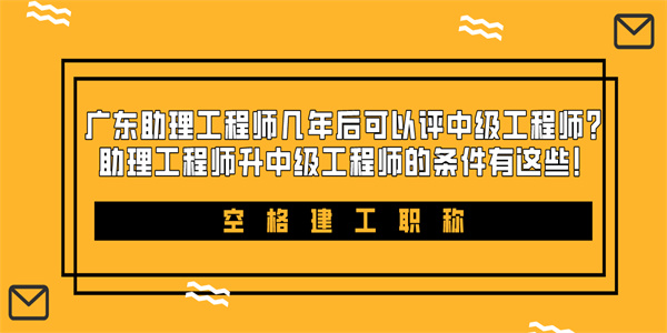 广东助理工程师几年后可以评中级工程师？助理工程师升中级工程师的条件有这些！.jpg