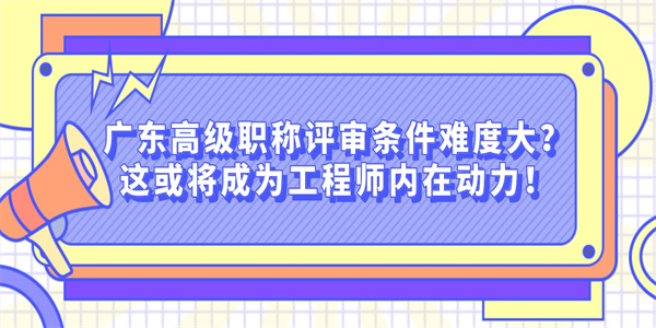 广东高级职称评审条件难度大？这或将成为工程师内在动力！.jpg