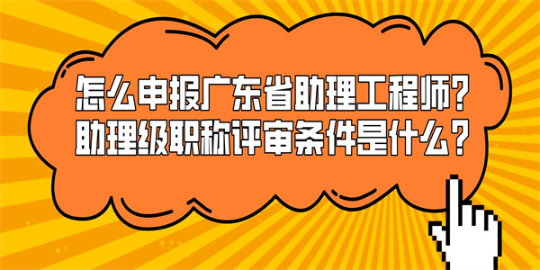 怎么申报广东省助理工程师？助理级职称评审条件是什么？.jpg