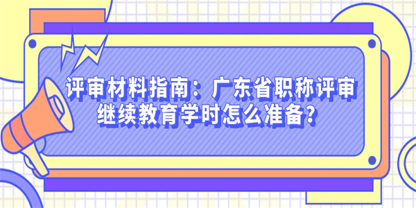 评审材料指南：广东省职称评审继续教育学时怎么准备？.jpg