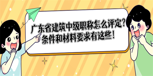 广东省建筑中级职称怎么评定？条件和材料要求有这些！.jpg