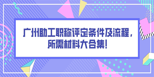 广州助工职称评定条件及流程，所需材料大合集！.jpg