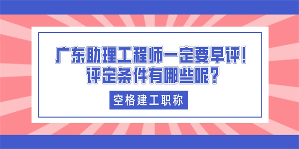 广东助理工程师一定要早评！评定条件有哪些呢？.jpg