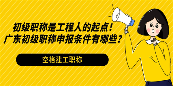 初级职称是工程人的起点！广东初级职称申报条件有哪些？.jpg