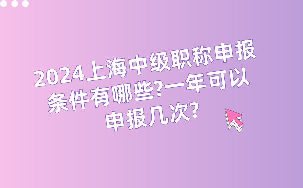 2024上海中级职称申报条件有哪些_一年可以申报几次_.png