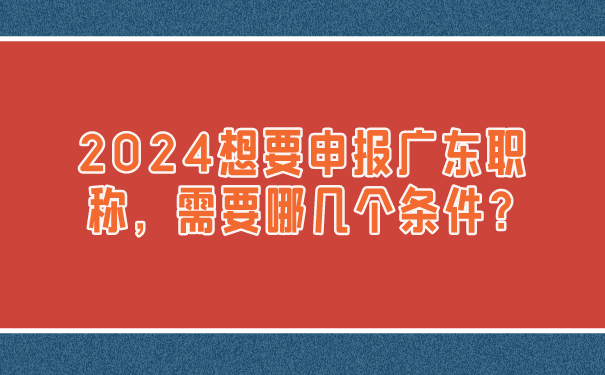 2024想要申报广东职称，需要哪几个条件_.png