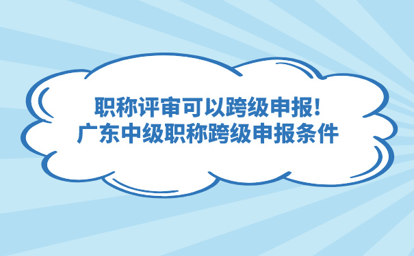 职称评审可以跨级申报!广东中级职称跨级申报条件.jpg