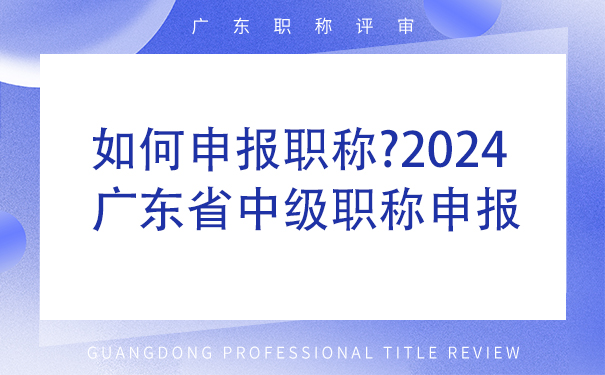 如何申报职称2024广东省中级职称申报流程详解!.jpg