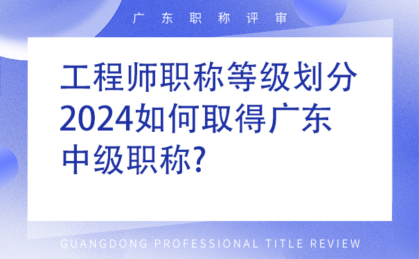 工程师职称等级划分，2024如何取得广东中级职称.jpg