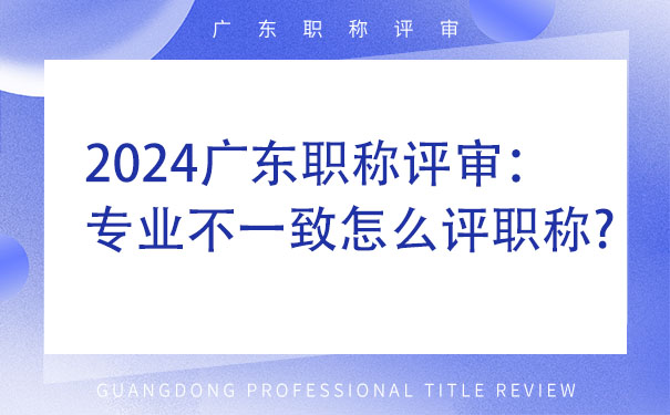 2024广东职称评审：专业不一致怎么评职称.jpg