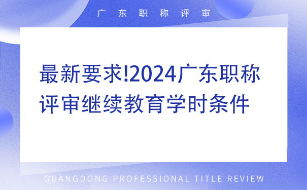 最新要求!2024广东职称评审继续教育学时条件.jpg