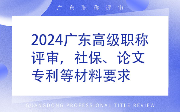 2024广东高级职称评审，社保、论文、专利等材料要求.jpg