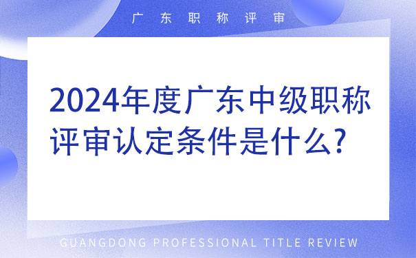 2024年度广东中级职称评审认定条件是什么.jpg