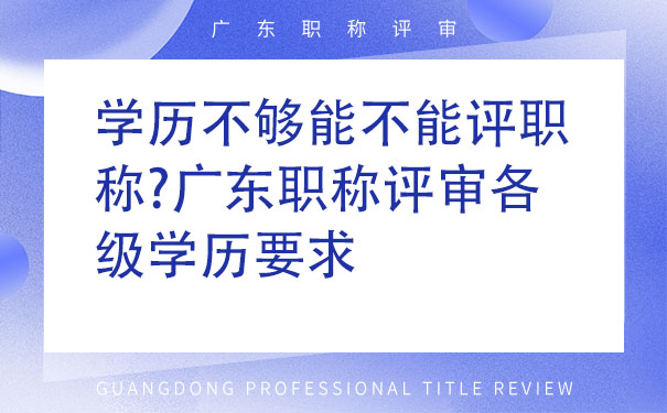 学历不够能不能评职称广东职称评审各级学历要求.jpg