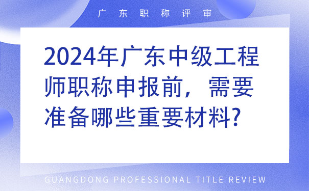 2024年广东中级工程师职称申报前，需要准备哪些重要材料.jpg