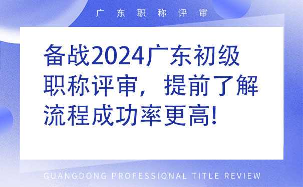 备战2024广东初级职称评审，提前了解流程成功率更高!.jpg