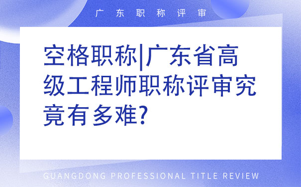 空格职称广东省高级工程师职称评审究竟有多难.jpg