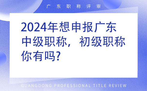 2024年想申报广东中级职称，初级职称你有吗.jpg